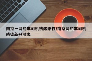 南京一网约车司机核酸阳性/南京网约车司机感染新冠肺炎