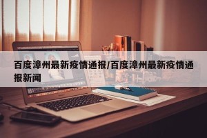 百度漳州最新疫情通报/百度漳州最新疫情通报新闻