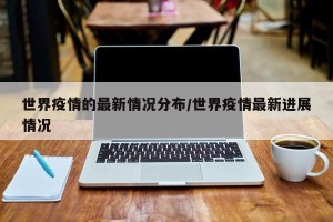 世界疫情的最新情况分布/世界疫情最新进展情况
