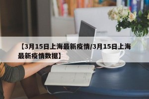 【3月15日上海最新疫情/3月15日上海最新疫情数据】
