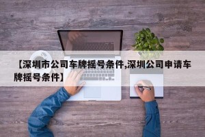 【深圳市公司车牌摇号条件,深圳公司申请车牌摇号条件】