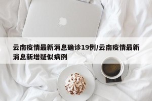 云南疫情最新消息确诊19例/云南疫情最新消息新增疑似病例