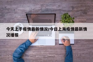 今天上于疫情最新情况/今日上海疫情最新情况播报
