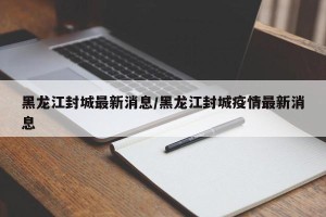 黑龙江封城最新消息/黑龙江封城疫情最新消息