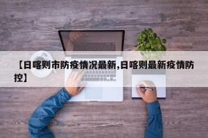 【日喀则市防疫情况最新,日喀则最新疫情防控】