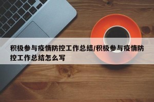 积极参与疫情防控工作总结/积极参与疫情防控工作总结怎么写