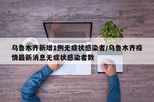 乌鲁木齐新增1例无症状感染者/乌鲁木齐疫情最新消息无症状感染者数