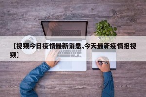 【视频今日疫情最新消息,今天最新疫情报视频】