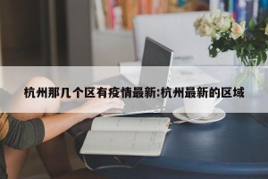 杭州那几个区有疫情最新:杭州最新的区域