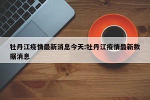 牡丹江疫情最新消息今天:牡丹江疫情最新数据消息