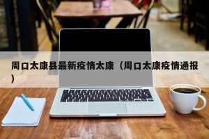 周口太康县最新疫情太康（周口太康疫情通报）