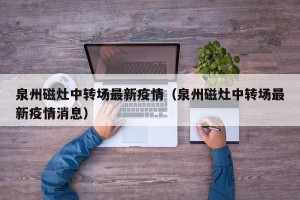 泉州磁灶中转场最新疫情（泉州磁灶中转场最新疫情消息）