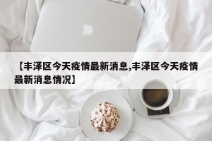 【丰泽区今天疫情最新消息,丰泽区今天疫情最新消息情况】