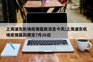 上海浦东机场疫情最新消息今天/上海浦东机场疫情最新规定7月26日