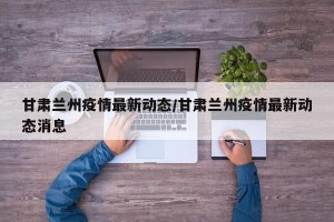 甘肃兰州疫情最新动态/甘肃兰州疫情最新动态消息