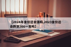 【2024年金价还会涨吗,2023金价还会跌到300一克吗】