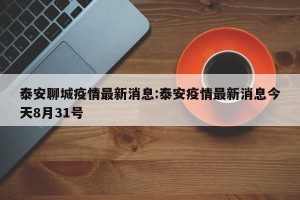 泰安聊城疫情最新消息:泰安疫情最新消息今天8月31号