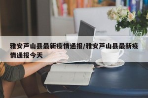 雅安芦山县最新疫情通报/雅安芦山县最新疫情通报今天