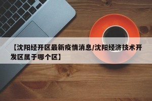 【沈阳经开区最新疫情消息/沈阳经济技术开发区属于哪个区】