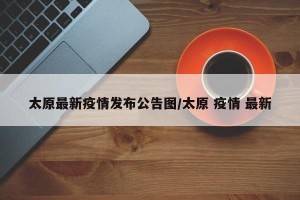 太原最新疫情发布公告图/太原 疫情 最新