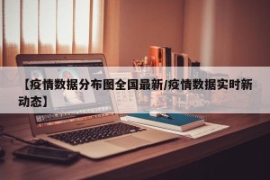 【疫情数据分布图全国最新/疫情数据实时新动态】