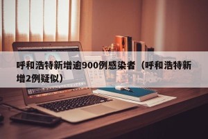 呼和浩特新增逾900例感染者（呼和浩特新增2例疑似）