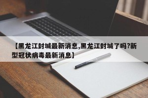 【黑龙江封城最新消息,黑龙江封城了吗?新型冠状病毒最新消息】