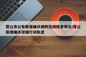 营口市公布新增确诊病例流调排查情况/营口新增确诊详细行动轨迹