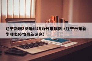 辽宁新增3例确诊均为丹东病例（辽宁丹东新型肺炎疫情最新消息）
