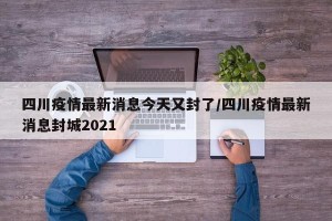 四川疫情最新消息今天又封了/四川疫情最新消息封城2021