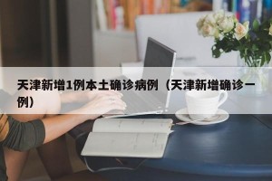 天津新增1例本土确诊病例（天津新增确诊一例）