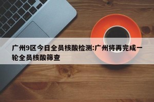 广州9区今日全员核酸检测:广州将再完成一轮全员核酸筛查