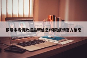 铜陵市疫情数据最新信息/铜陵疫情官方消息