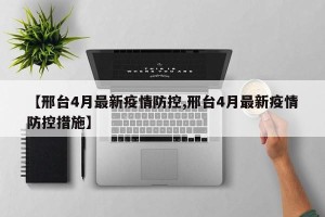 【邢台4月最新疫情防控,邢台4月最新疫情防控措施】