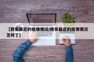 【西安最近的疫情情况/西安最近的疫情情况怎样了】