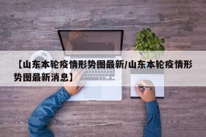 【山东本轮疫情形势图最新/山东本轮疫情形势图最新消息】