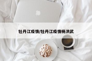 牡丹江疫情/牡丹江疫情杨洪武