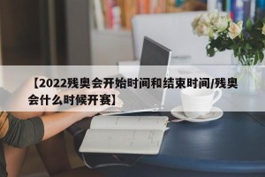 【2022残奥会开始时间和结束时间/残奥会什么时候开赛】