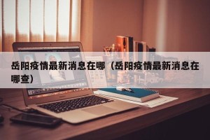 岳阳疫情最新消息在哪（岳阳疫情最新消息在哪查）