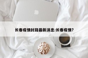 长春疫情封路最新消息:长春疫情?