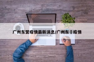 广州东营疫情最新消息/广州东漖疫情