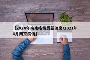 【2024年南京疫情最新消息/2021年4月南京疫情】