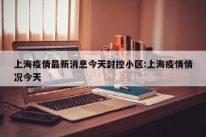 上海疫情最新消息今天封控小区:上海疫情情况今天