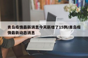 青岛疫情最新消息今天新增了15例/青岛疫情最新动态消息