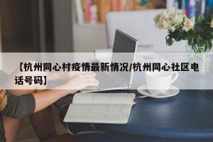 【杭州同心村疫情最新情况/杭州同心社区电话号码】