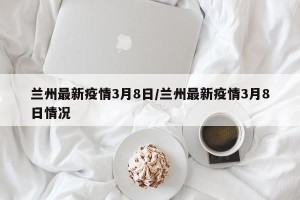 兰州最新疫情3月8日/兰州最新疫情3月8日情况
