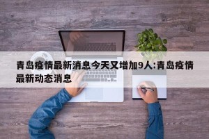 青岛疫情最新消息今天又增加9人:青岛疫情最新动态消息