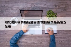 湖北岳阳疫情最新通告图:岳阳疫情最新情况发布