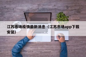 江苏市场疫情最新消息（江苏市场app下载安装）