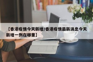 【香港疫情今天新增/香港疫情最新消息今天新增一例在哪里】